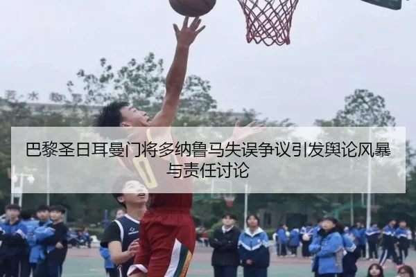 巴黎圣日耳曼门将多纳鲁马失误争议引发舆论风暴与责任讨论（kaiyun）