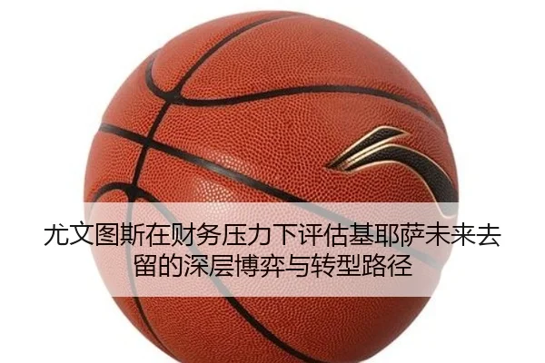 尤文图斯在财务压力下评估基耶萨未来去留的深层博弈与转型路径（kaiyun）