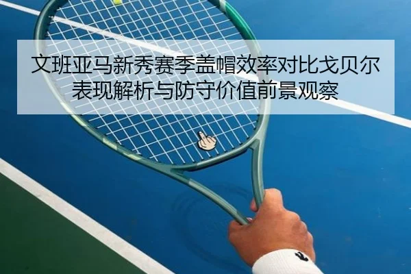 文班亚马新秀赛季盖帽效率对比戈贝尔表现解析与防守价值前景观察 - kaiyun