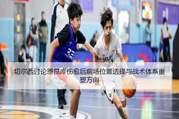 切尔西讨论恩昆库伤愈后前场位置选择与战术体系重塑方向 | kaiyun